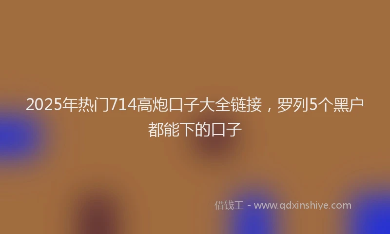 2025年热门714高炮口子大全链接，罗列5个黑户都能下的口子