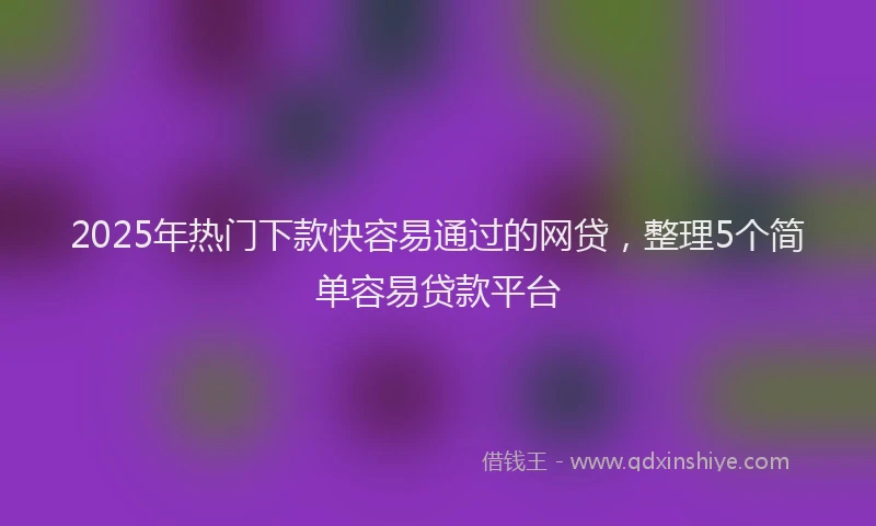 2025年热门下款快容易通过的网贷，整理5个简单容易贷款平台