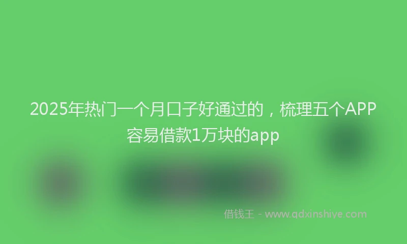 2025年热门一个月口子好通过的，梳理五个APP容易借款1万块的app