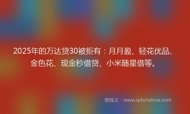 2025年的万达贷30被拒有:月月盈、轻花优品、金色花、现金秒借贷、小米随星借等。