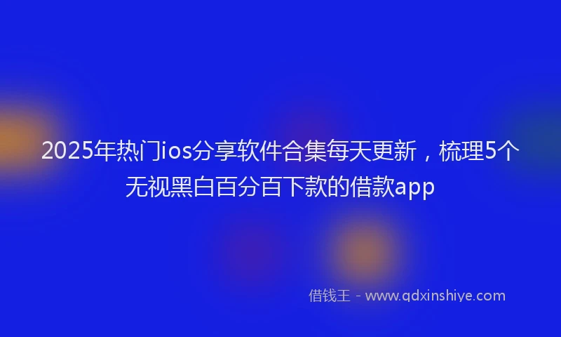 2025年热门ios分享软件合集每天更新，梳理5个无视黑白百分百下款的借款app