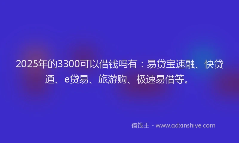 2025年的3300可以借钱吗有：易贷宝速融、快贷通、e贷易、旅游购、极速易借等。