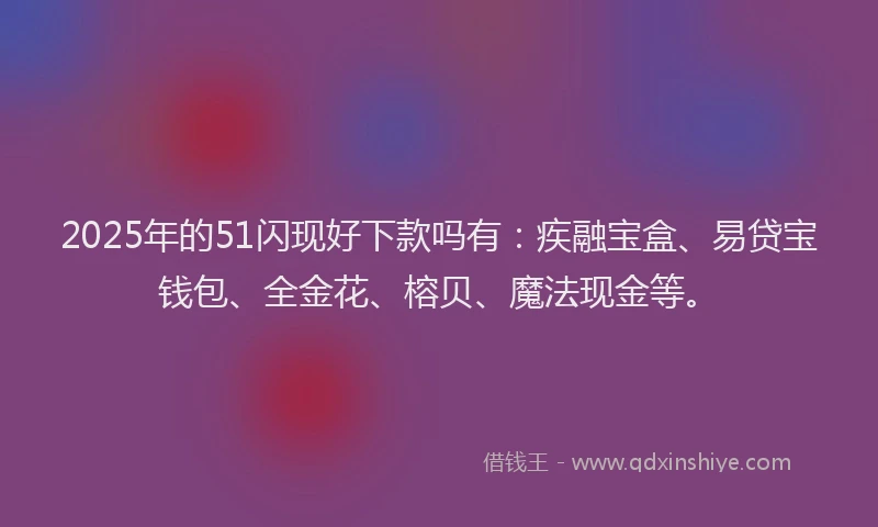 2025年的51闪现好下款吗有：疾融宝盒、易贷宝钱包、全金花、榕贝、魔法现金等。