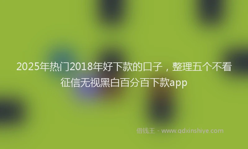 2025年热门2018年好下款的口子，整理五个不看征信无视黑白百分百下款app