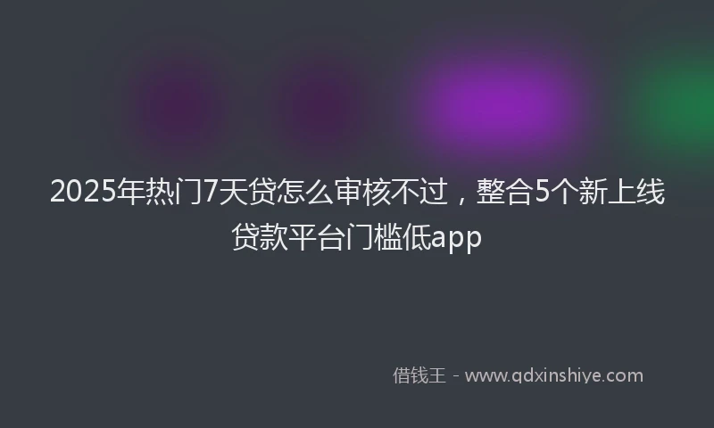 2025年热门7天贷怎么审核不过，整合5个新上线贷款平台门槛低app