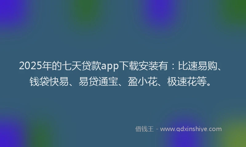 2025年的七天贷款app下载安装有：比速易购、钱袋快易、易贷通宝、盈小花、极速花等。