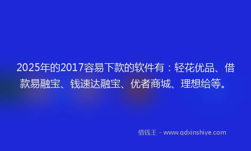 2025年的2017容易下款的软件有：轻花优品、借款易融宝、钱速达融宝、优者商城、理想给等。