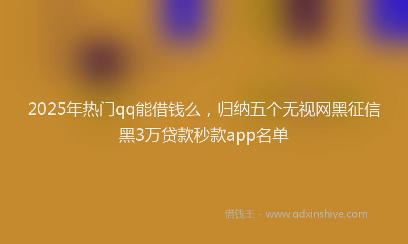 2025年热门qq能借钱么，归纳五个无视网黑征信黑3万贷款秒款app名单