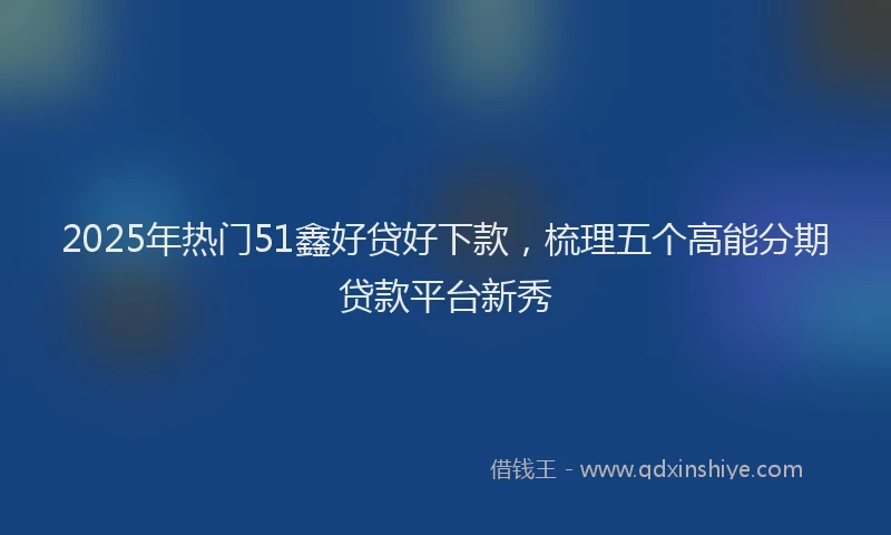 2025年热门51鑫好贷好下款，梳理五个高能分期贷款平台新秀
