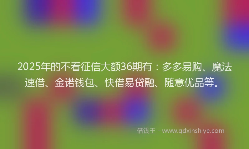2025年的不看征信大额36期有：多多易购、魔法速借、金诺钱包、快借易贷融、随意优品等。