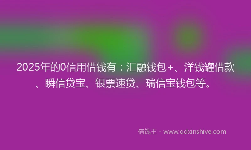 2025年的0信用借钱有：汇融钱包+、洋钱罐借款、瞬信贷宝、银票速贷、瑞信宝钱包等。