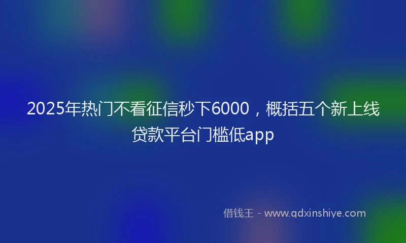 2025年热门不看征信秒下6000，概括五个新上线贷款平台门槛低app