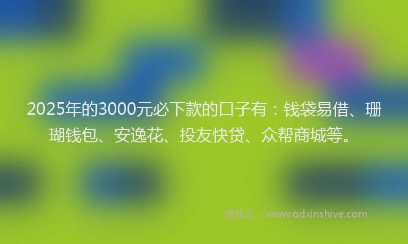 2025年的3000元必下款的口子有：钱袋易借、珊瑚钱包、安逸花、投友快贷、众帮商城等。