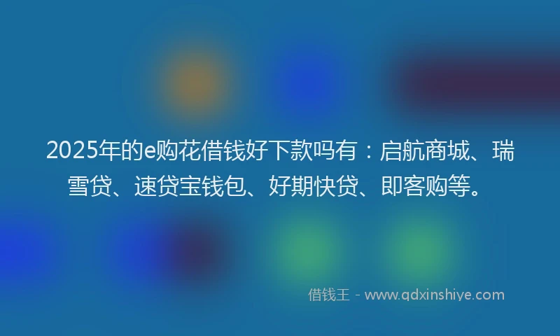 2025年的e购花借钱好下款吗有：启航商城、瑞雪贷、速贷宝钱包、好期快贷、即客购等。