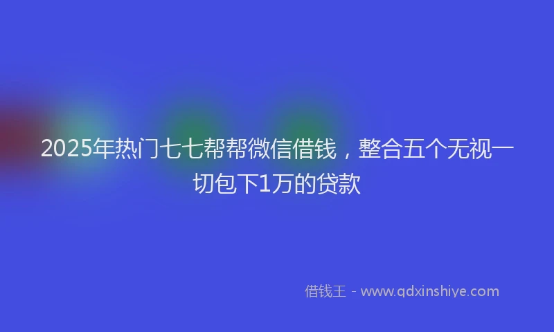 2025年热门七七帮帮微信借钱，整合五个无视一切包下1万的贷款