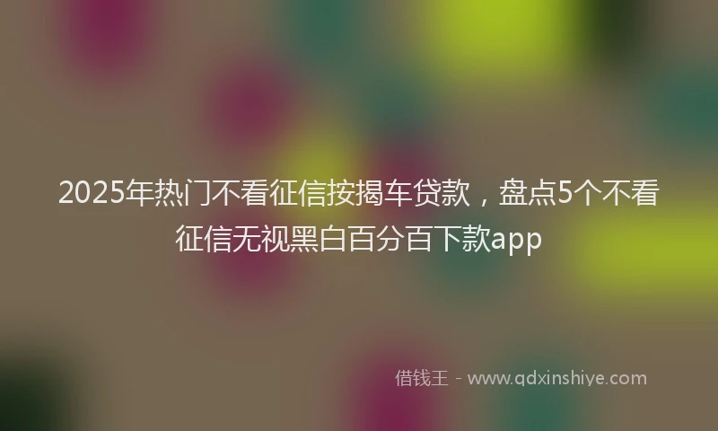 2025年热门不看征信按揭车贷款，盘点5个不看征信无视黑白百分百下款app