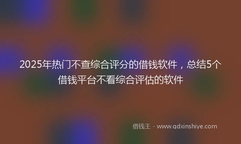 2025年热门不查综合评分的借钱软件，总结5个借钱平台不看综合评估的软件