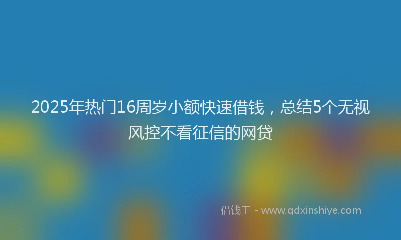 2025年热门16周岁小额快速借钱，总结5个无视风控不看征信的网贷