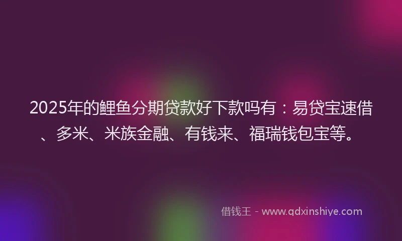 2025年的鲤鱼分期贷款好下款吗有：易贷宝速借、多米、米族金融、有钱来、福瑞钱包宝等。