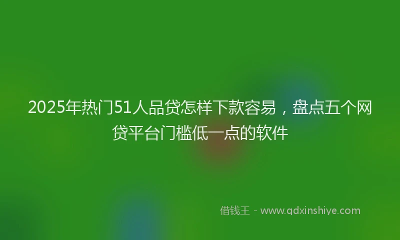 2025年热门51人品贷怎样下款容易，盘点五个网贷平台门槛低一点的软件