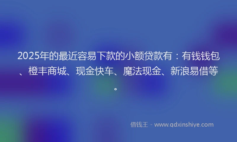2025年的最近容易下款的小额贷款有：有钱钱包、橙丰商城、现金快车、魔法现金、新浪易借等。