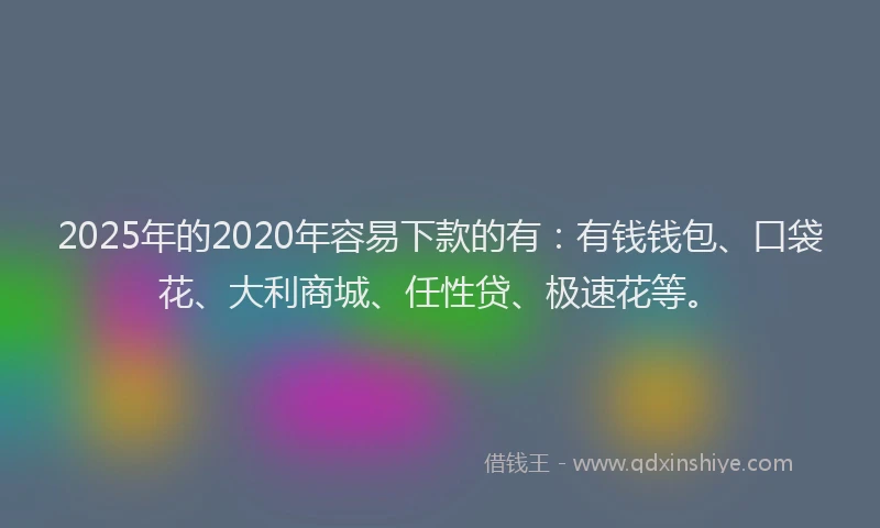 2025年的2020年容易下款的有：有钱钱包、口袋花、大利商城、任性贷、极速花等。