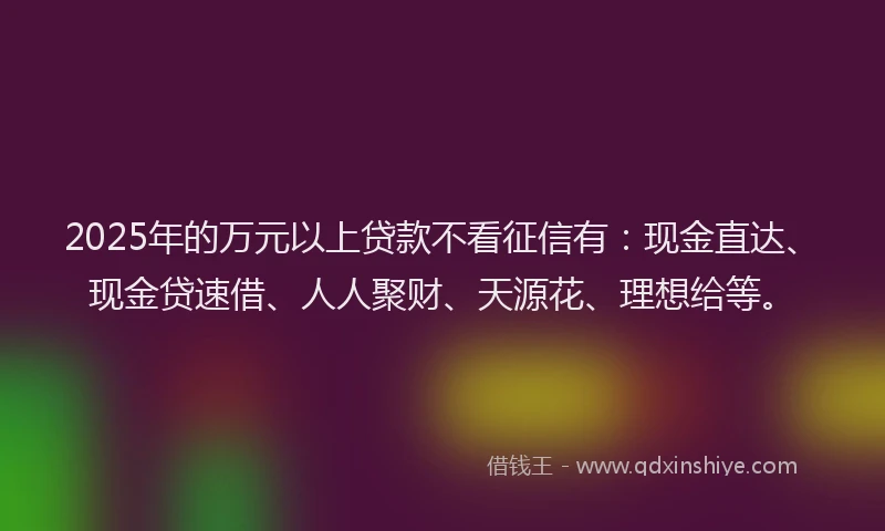 2025年的万元以上贷款不看征信有：现金直达、现金贷速借、人人聚财、天源花、理想给等。