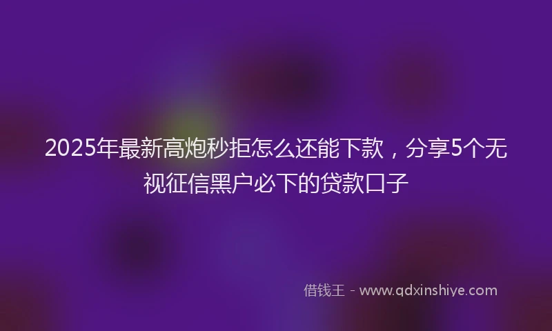 2025年最新高炮秒拒怎么还能下款，分享5个无视征信黑户必下的贷款口子