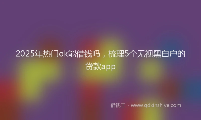 2025年热门ok能借钱吗，梳理5个无视黑白户的贷款app
