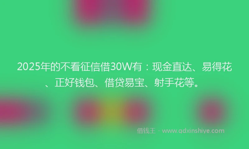 2025年的不看征信借30W有：现金直达、易得花、正好钱包、借贷易宝、射手花等。