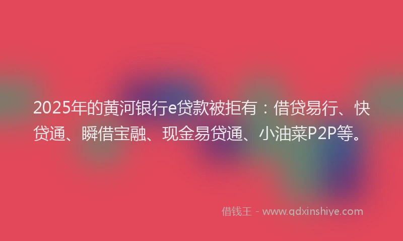 2025年的黄河银行e贷款被拒有：借贷易行、快贷通、瞬借宝融、现金易贷通、小油菜P2P等。