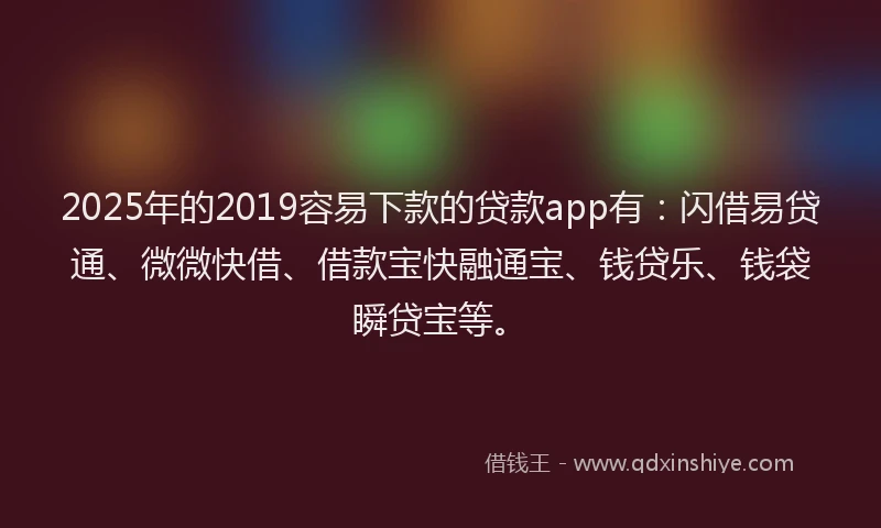 2025年的2019容易下款的贷款app有：闪借易贷通、微微快借、借款宝快融通宝、钱贷乐、钱袋瞬贷宝等。