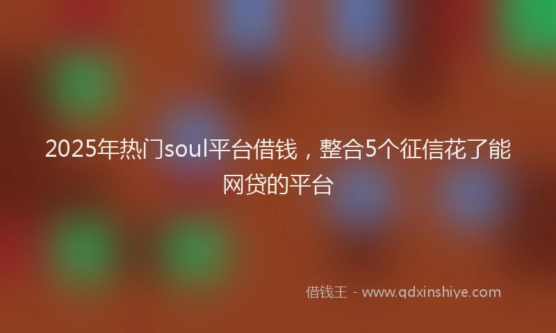 2025年热门soul平台借钱，整合5个征信花了能网贷的平台