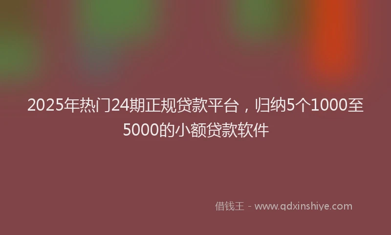 2025年热门24期正规贷款平台，归纳5个1000至5000的小额贷款软件