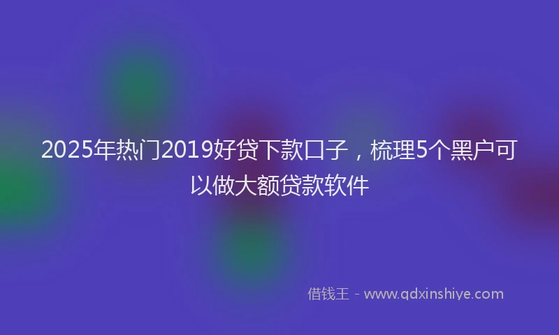 2025年热门2019好贷下款口子，梳理5个黑户可以做大额贷款软件