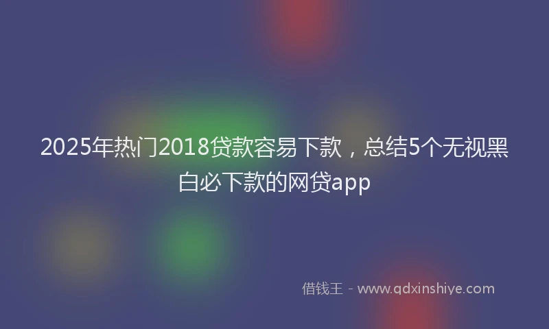 2025年热门2018贷款容易下款，总结5个无视黑白必下款的网贷app