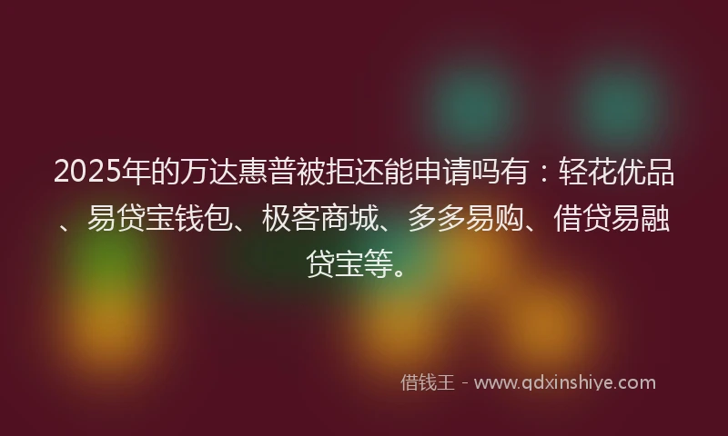 2025年的万达惠普被拒还能申请吗有：轻花优品、易贷宝钱包、极客商城、多多易购、借贷易融贷宝等。