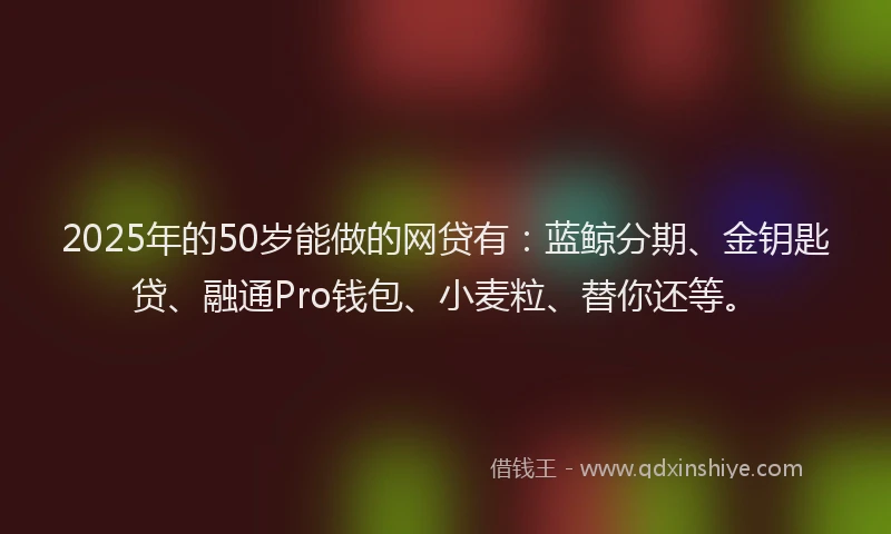 2025年的50岁能做的网贷有：蓝鲸分期、金钥匙贷、融通Pro钱包、小麦粒、替你还等。