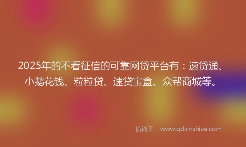 2025年的不看征信的可靠网贷平台有：速贷通、小鹅花钱、粒粒贷、速贷宝盒、众帮商城等。