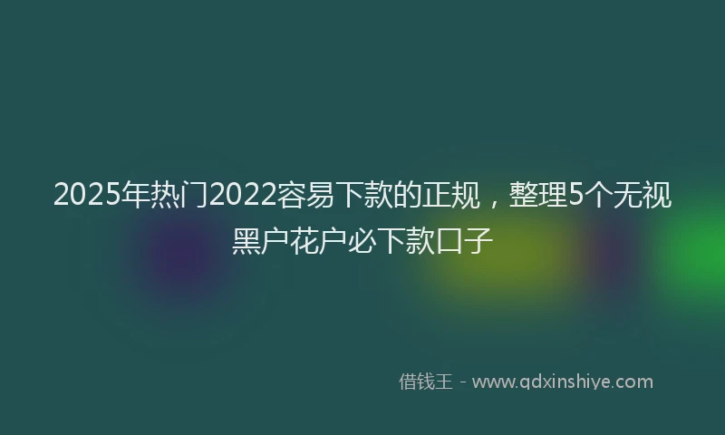 2025年热门2022容易下款的正规，整理5个无视黑户花户必下款口子