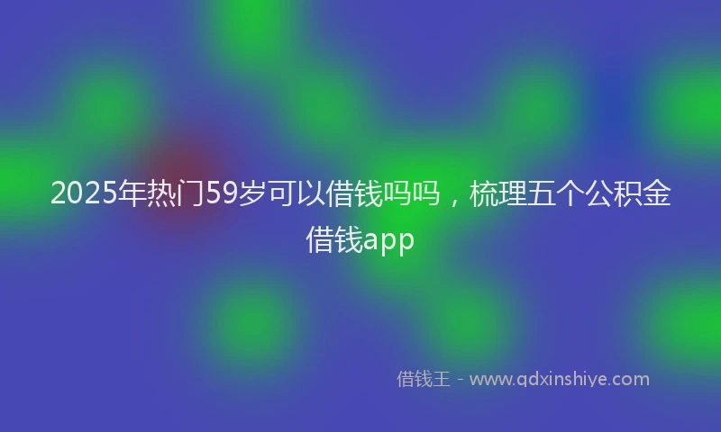 2025年热门59岁可以借钱吗吗，梳理五个公积金借钱app
