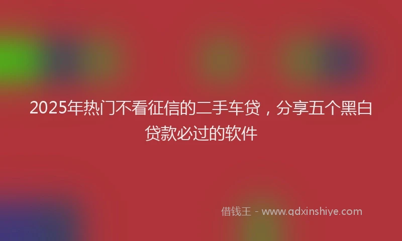 2025年热门不看征信的二手车贷，分享五个黑白贷款必过的软件