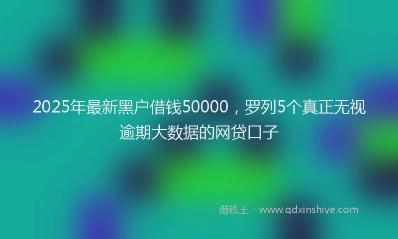 2025年最新黑户借钱50000，罗列5个真正无视逾期大数据的网贷口子
