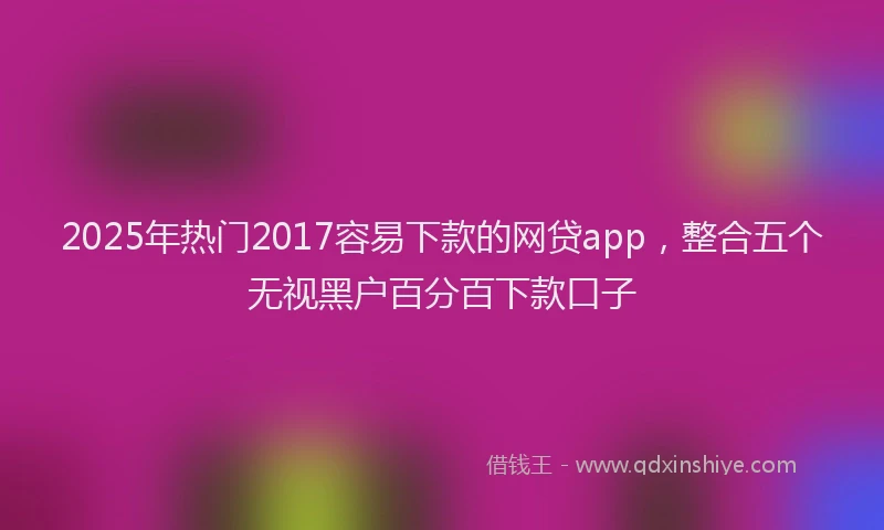 2025年热门2017容易下款的网贷app，整合五个无视黑户百分百下款口子