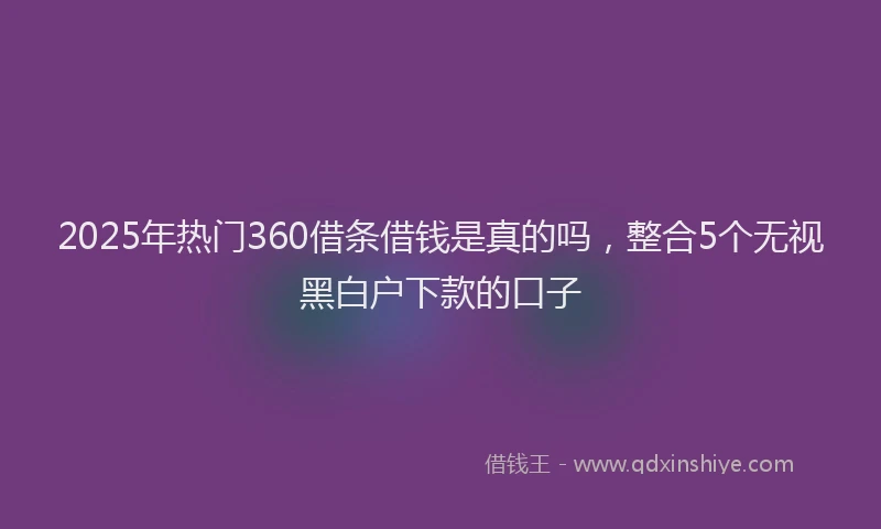 2025年热门360借条借钱是真的吗，整合5个无视黑白户下款的口子