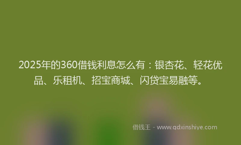 2025年的360借钱利息怎么有：银杏花、轻花优品、乐租机、招宝商城、闪贷宝易融等。