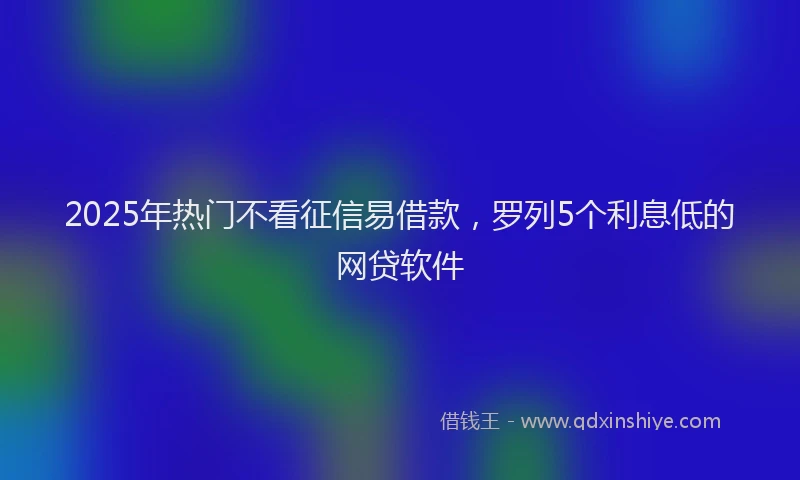2025年热门不看征信易借款，罗列5个利息低的网贷软件
