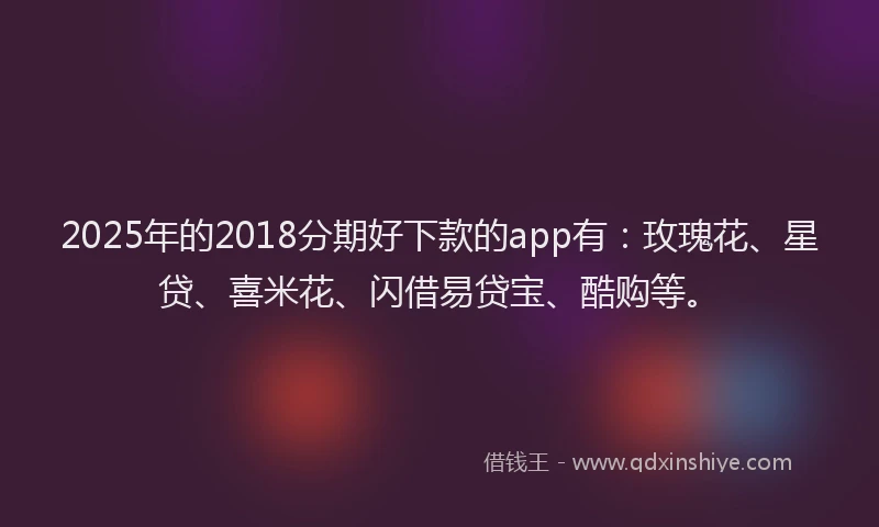 2025年的2018分期好下款的app有：玫瑰花、星贷、喜米花、闪借易贷宝、酷购等。