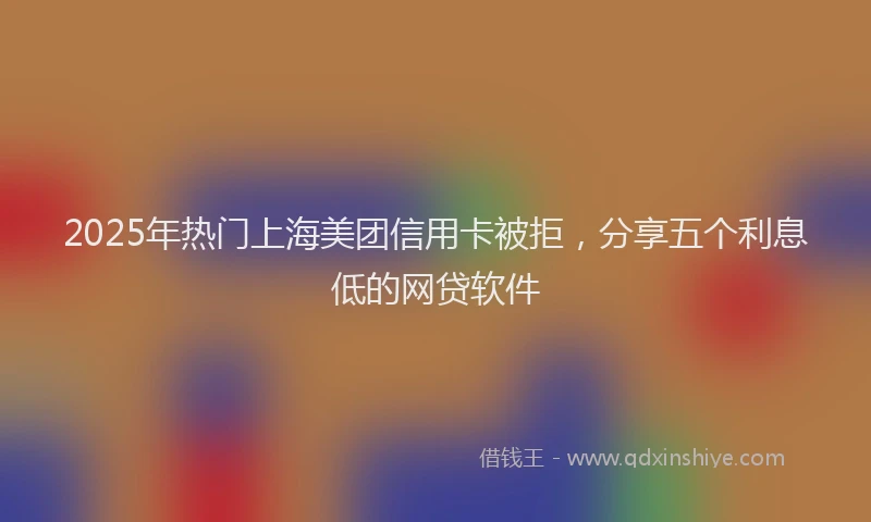 2025年热门上海美团信用卡被拒，分享五个利息低的网贷软件