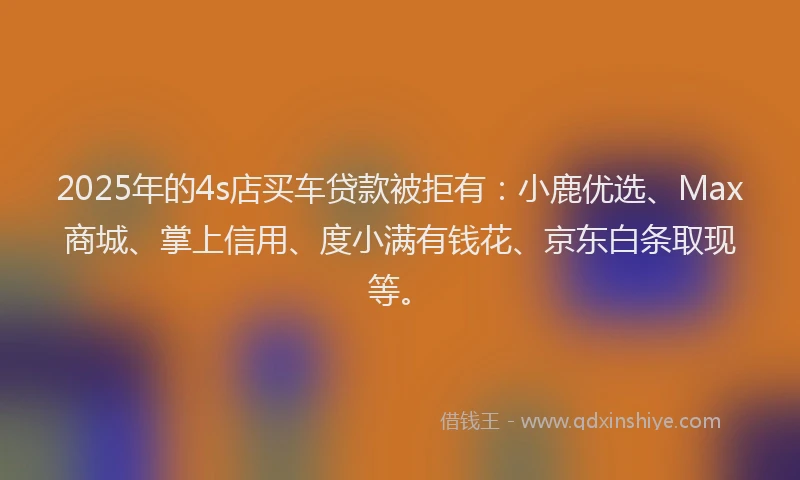 2025年的4s店买车贷款被拒有：小鹿优选、Max商城、掌上信用、度小满有钱花、京东白条取现等。